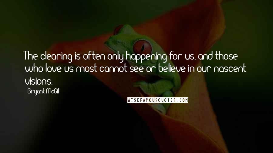 Bryant McGill Quotes: The clearing is often only happening for us, and those who love us most cannot see or believe in our nascent visions.