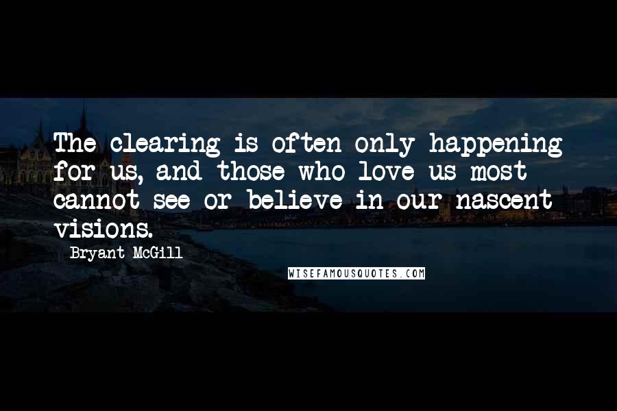 Bryant McGill Quotes: The clearing is often only happening for us, and those who love us most cannot see or believe in our nascent visions.