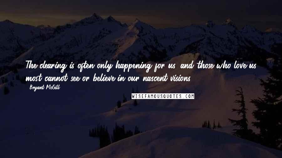 Bryant McGill Quotes: The clearing is often only happening for us, and those who love us most cannot see or believe in our nascent visions.