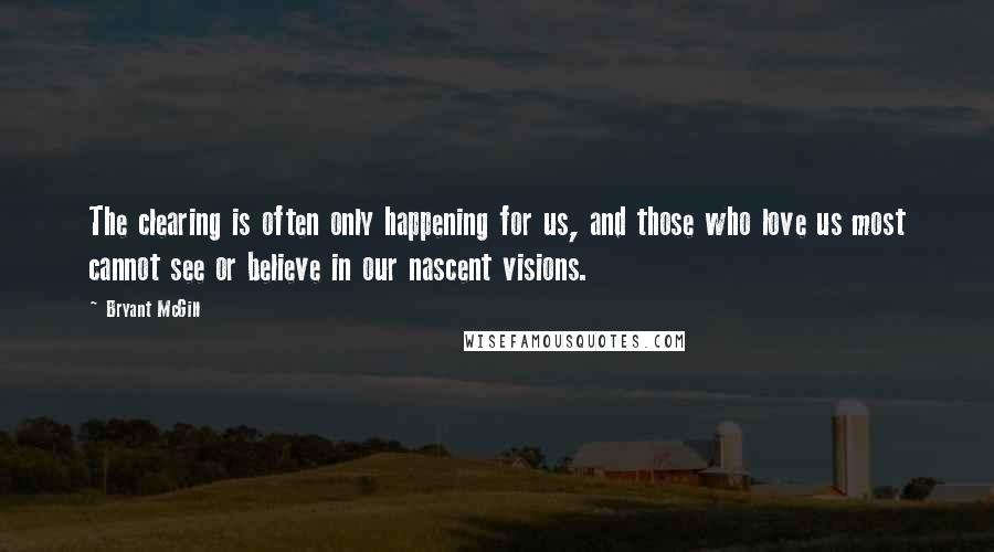 Bryant McGill Quotes: The clearing is often only happening for us, and those who love us most cannot see or believe in our nascent visions.