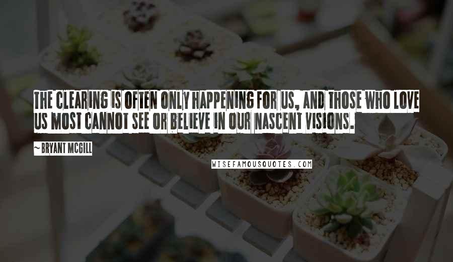 Bryant McGill Quotes: The clearing is often only happening for us, and those who love us most cannot see or believe in our nascent visions.