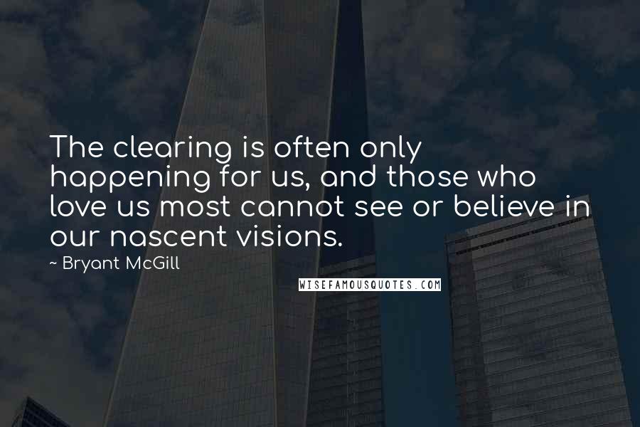 Bryant McGill Quotes: The clearing is often only happening for us, and those who love us most cannot see or believe in our nascent visions.