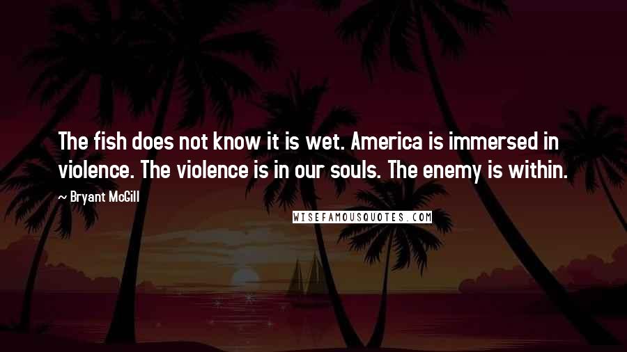 Bryant McGill Quotes: The fish does not know it is wet. America is immersed in violence. The violence is in our souls. The enemy is within.