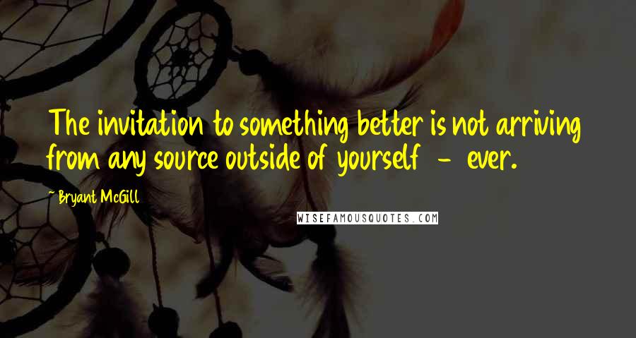 Bryant McGill Quotes: The invitation to something better is not arriving from any source outside of yourself  -  ever.