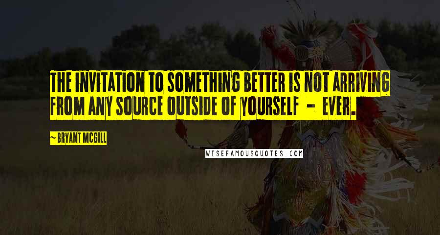 Bryant McGill Quotes: The invitation to something better is not arriving from any source outside of yourself  -  ever.