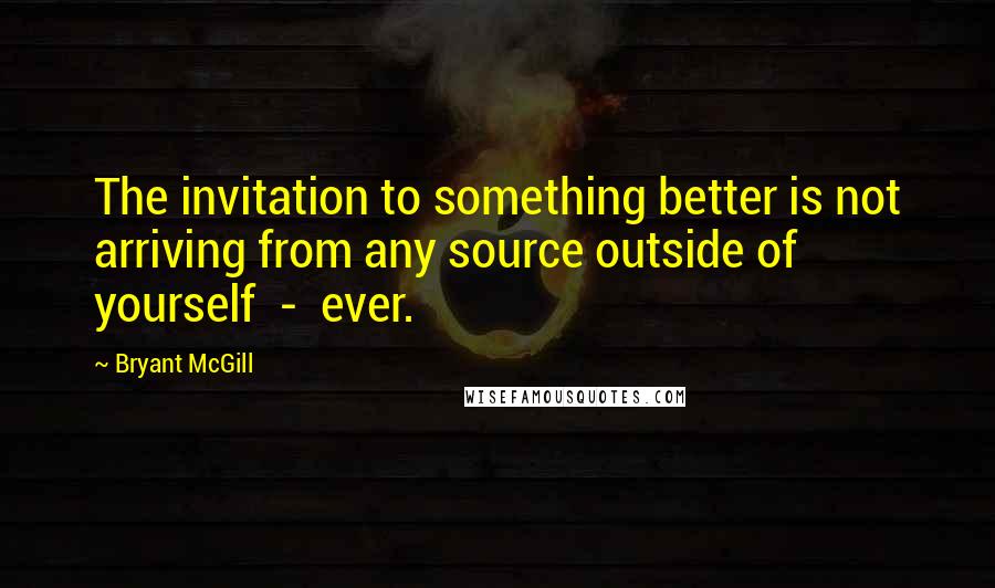 Bryant McGill Quotes: The invitation to something better is not arriving from any source outside of yourself  -  ever.