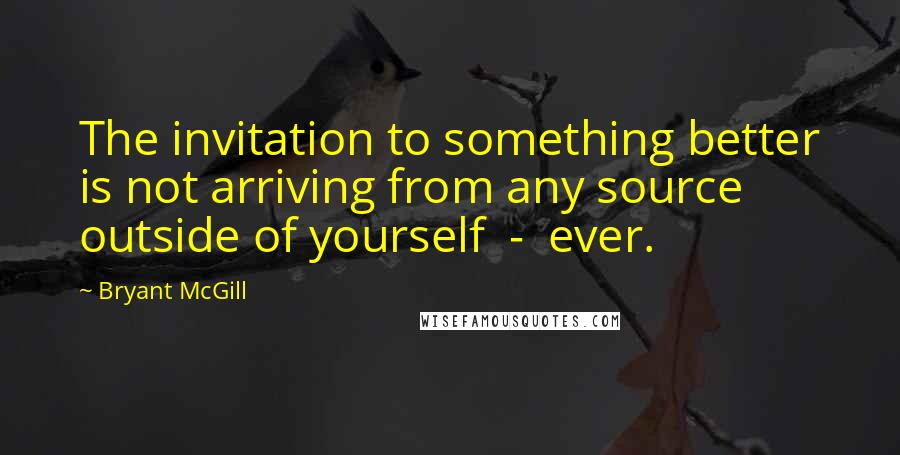 Bryant McGill Quotes: The invitation to something better is not arriving from any source outside of yourself  -  ever.