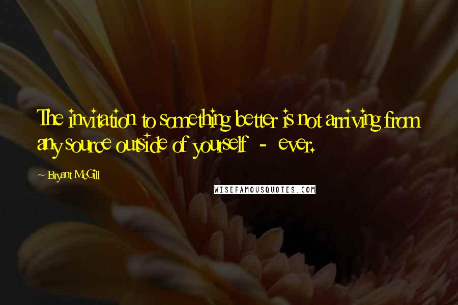 Bryant McGill Quotes: The invitation to something better is not arriving from any source outside of yourself  -  ever.