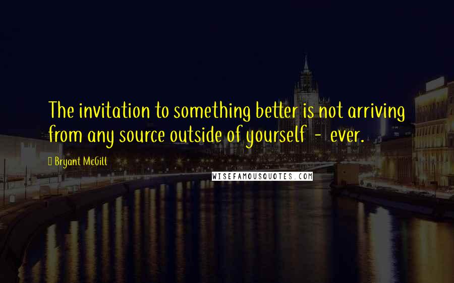 Bryant McGill Quotes: The invitation to something better is not arriving from any source outside of yourself  -  ever.