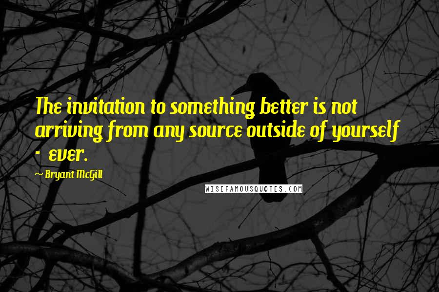 Bryant McGill Quotes: The invitation to something better is not arriving from any source outside of yourself  -  ever.