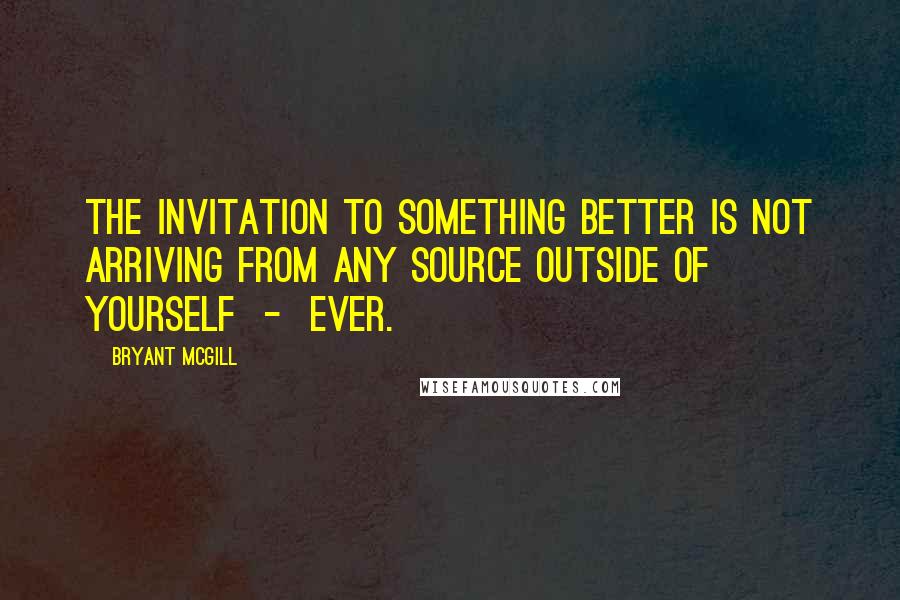 Bryant McGill Quotes: The invitation to something better is not arriving from any source outside of yourself  -  ever.