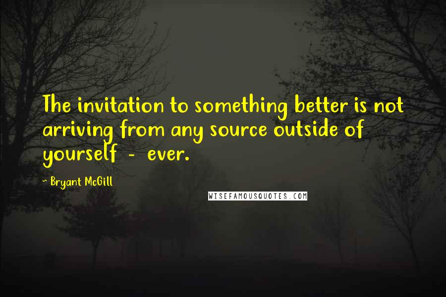 Bryant McGill Quotes: The invitation to something better is not arriving from any source outside of yourself  -  ever.