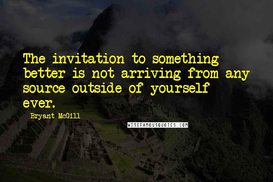 Bryant McGill Quotes: The invitation to something better is not arriving from any source outside of yourself  -  ever.