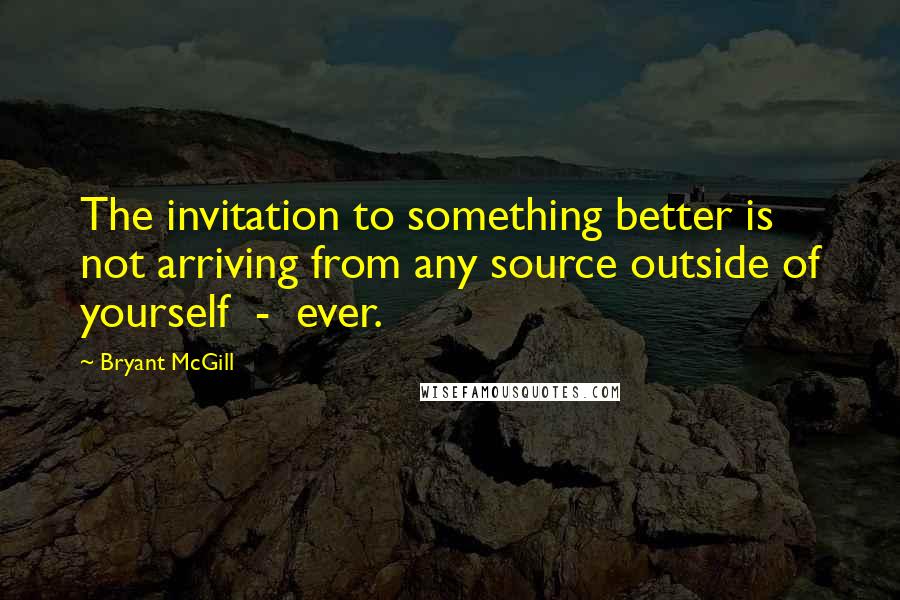 Bryant McGill Quotes: The invitation to something better is not arriving from any source outside of yourself  -  ever.