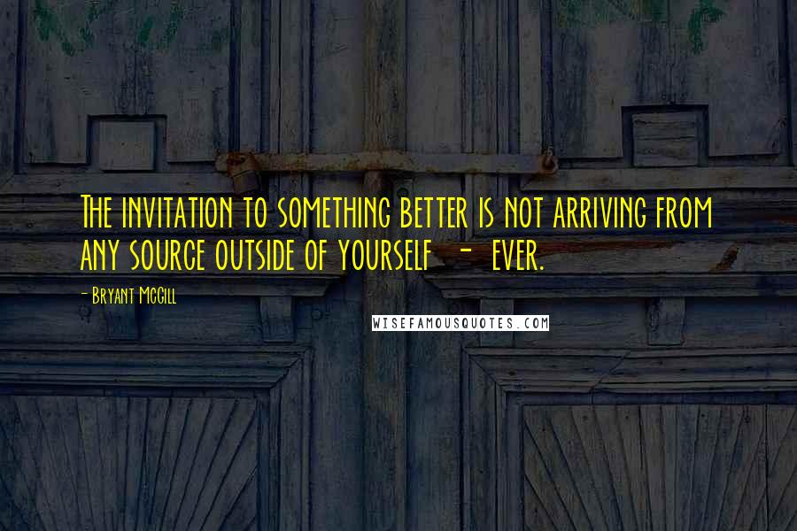 Bryant McGill Quotes: The invitation to something better is not arriving from any source outside of yourself  -  ever.