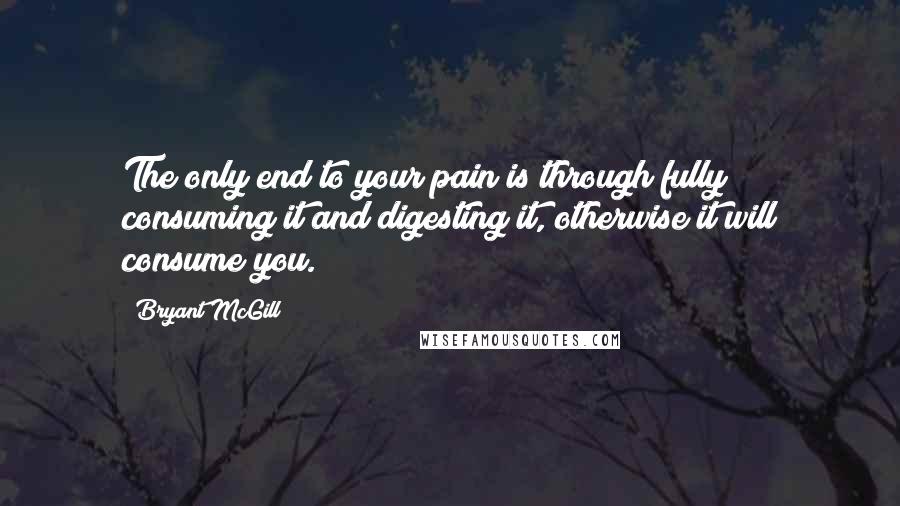 Bryant McGill Quotes: The only end to your pain is through fully consuming it and digesting it, otherwise it will consume you.