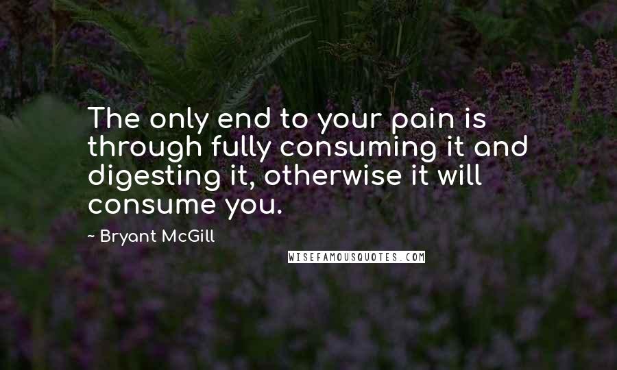 Bryant McGill Quotes: The only end to your pain is through fully consuming it and digesting it, otherwise it will consume you.