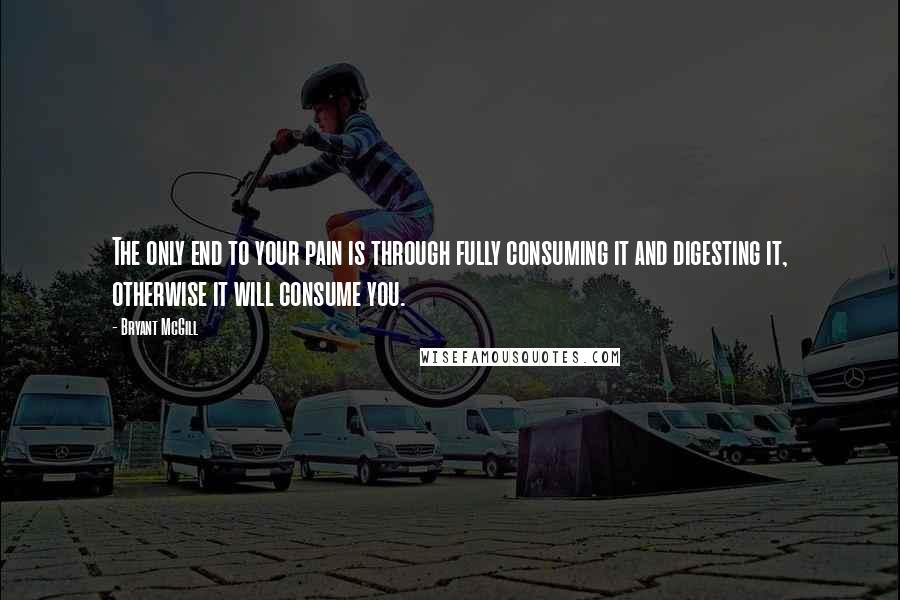 Bryant McGill Quotes: The only end to your pain is through fully consuming it and digesting it, otherwise it will consume you.