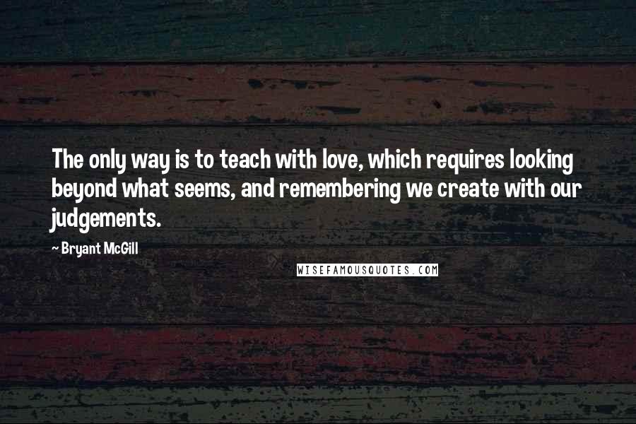 Bryant McGill Quotes: The only way is to teach with love, which requires looking beyond what seems, and remembering we create with our judgements.