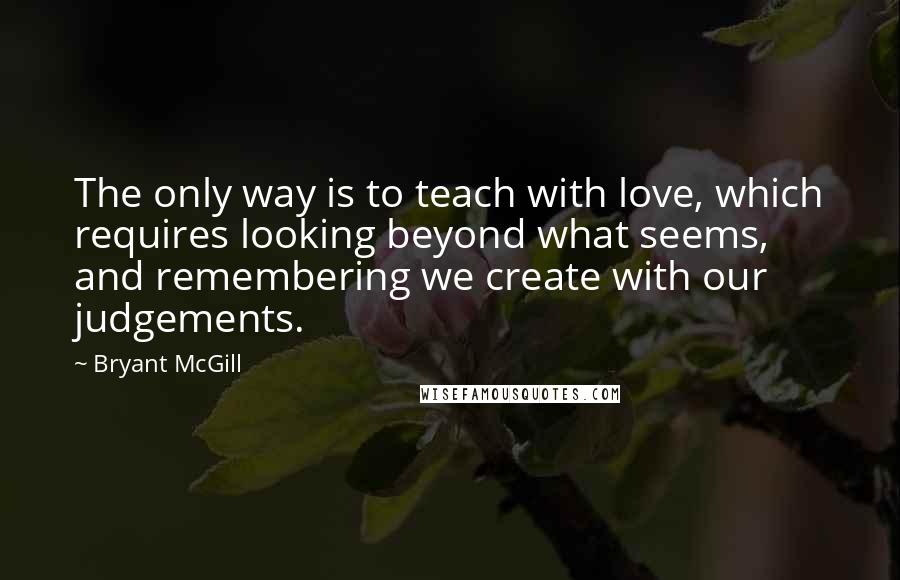 Bryant McGill Quotes: The only way is to teach with love, which requires looking beyond what seems, and remembering we create with our judgements.