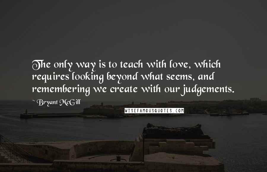 Bryant McGill Quotes: The only way is to teach with love, which requires looking beyond what seems, and remembering we create with our judgements.