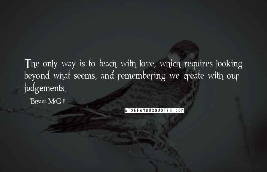 Bryant McGill Quotes: The only way is to teach with love, which requires looking beyond what seems, and remembering we create with our judgements.