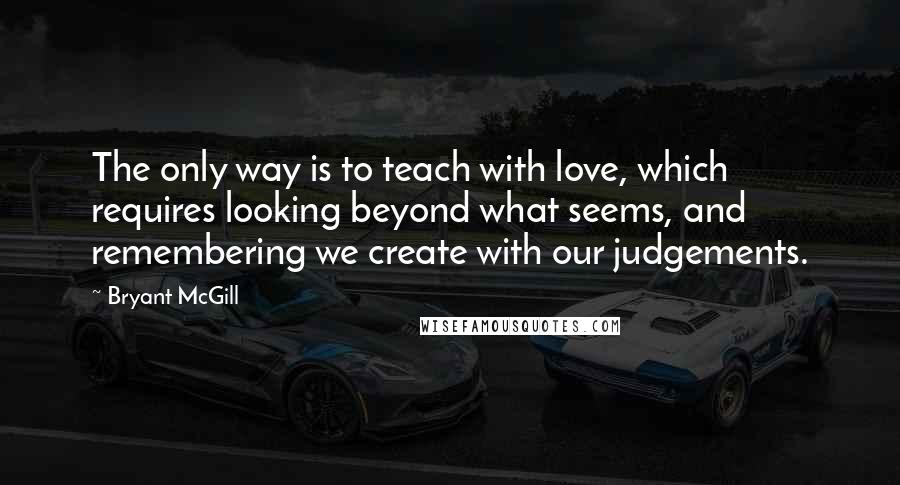 Bryant McGill Quotes: The only way is to teach with love, which requires looking beyond what seems, and remembering we create with our judgements.