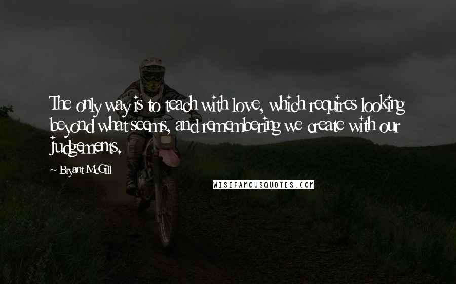 Bryant McGill Quotes: The only way is to teach with love, which requires looking beyond what seems, and remembering we create with our judgements.