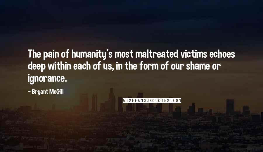 Bryant McGill Quotes: The pain of humanity's most maltreated victims echoes deep within each of us, in the form of our shame or ignorance.