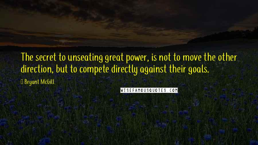 Bryant McGill Quotes: The secret to unseating great power, is not to move the other direction, but to compete directly against their goals.