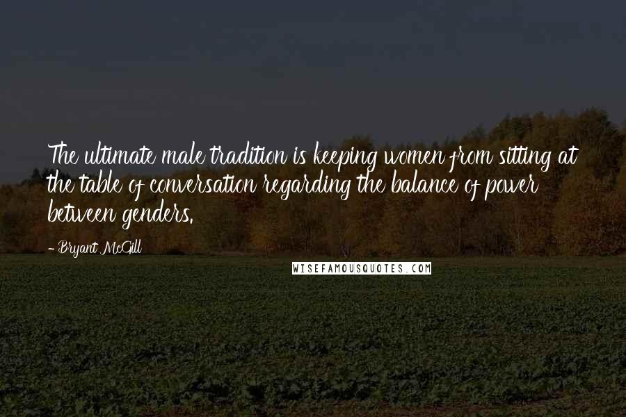 Bryant McGill Quotes: The ultimate male tradition is keeping women from sitting at the table of conversation regarding the balance of power between genders.