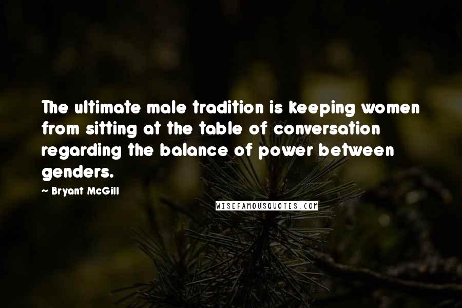 Bryant McGill Quotes: The ultimate male tradition is keeping women from sitting at the table of conversation regarding the balance of power between genders.