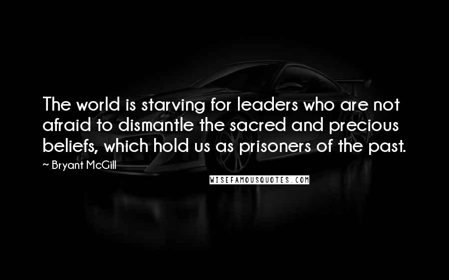 Bryant McGill Quotes: The world is starving for leaders who are not afraid to dismantle the sacred and precious beliefs, which hold us as prisoners of the past.
