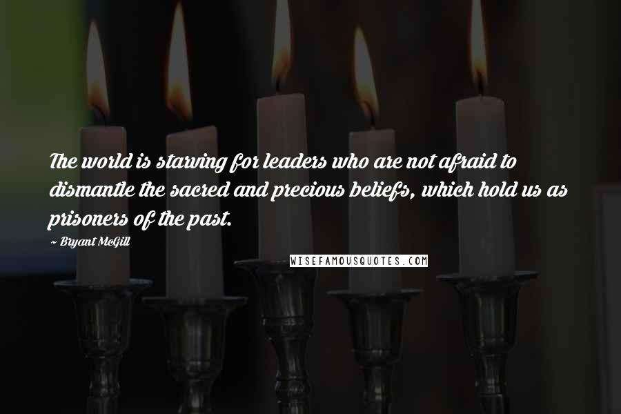 Bryant McGill Quotes: The world is starving for leaders who are not afraid to dismantle the sacred and precious beliefs, which hold us as prisoners of the past.