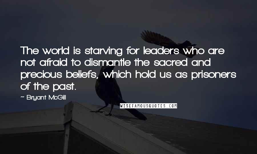 Bryant McGill Quotes: The world is starving for leaders who are not afraid to dismantle the sacred and precious beliefs, which hold us as prisoners of the past.