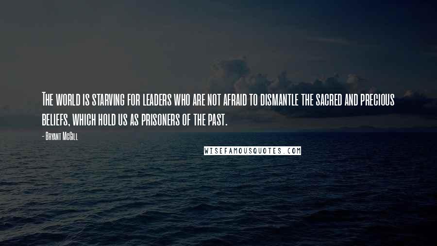 Bryant McGill Quotes: The world is starving for leaders who are not afraid to dismantle the sacred and precious beliefs, which hold us as prisoners of the past.