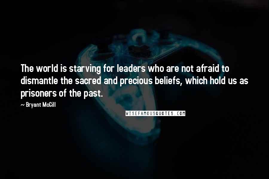 Bryant McGill Quotes: The world is starving for leaders who are not afraid to dismantle the sacred and precious beliefs, which hold us as prisoners of the past.