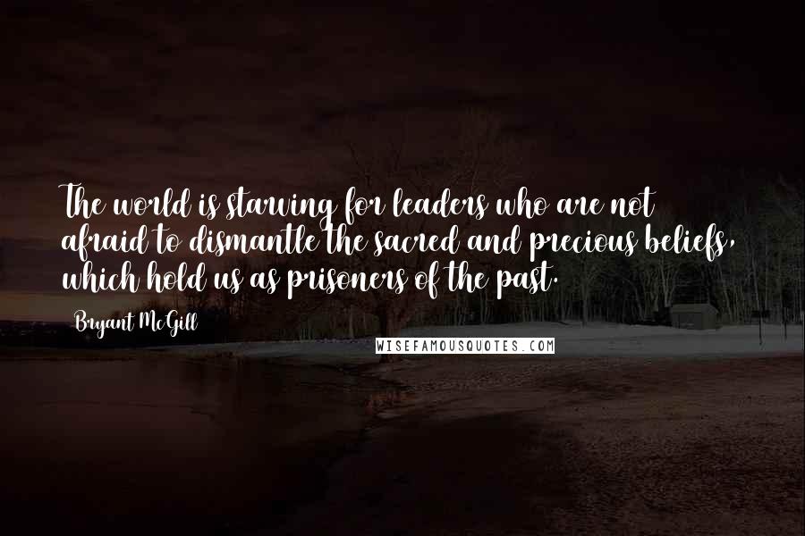 Bryant McGill Quotes: The world is starving for leaders who are not afraid to dismantle the sacred and precious beliefs, which hold us as prisoners of the past.