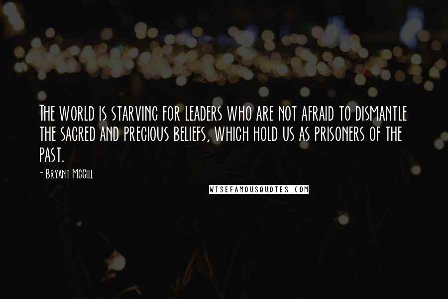 Bryant McGill Quotes: The world is starving for leaders who are not afraid to dismantle the sacred and precious beliefs, which hold us as prisoners of the past.