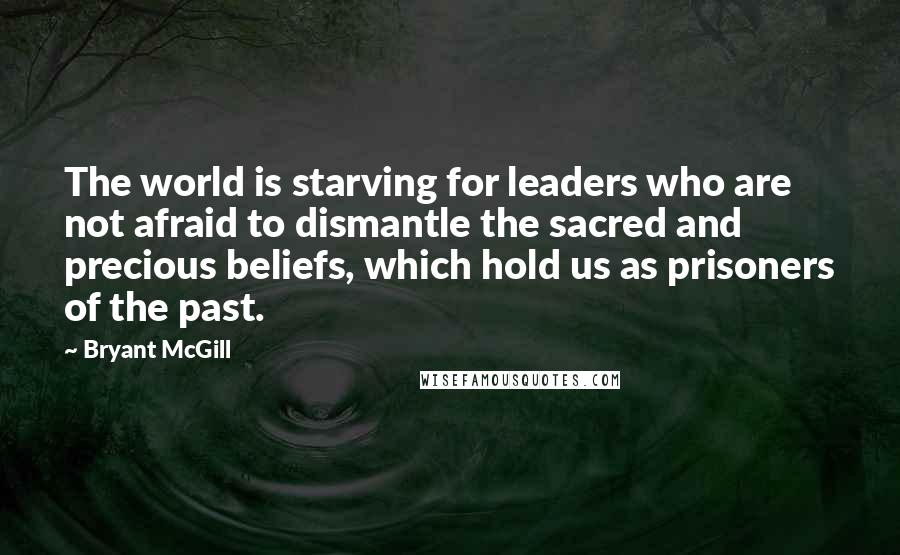 Bryant McGill Quotes: The world is starving for leaders who are not afraid to dismantle the sacred and precious beliefs, which hold us as prisoners of the past.
