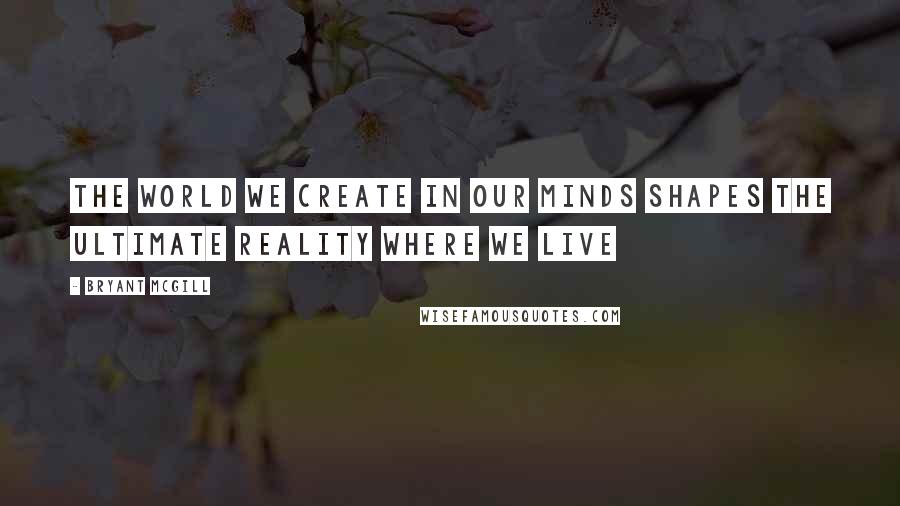 Bryant McGill Quotes: The world we create in our minds shapes the ultimate reality where we live