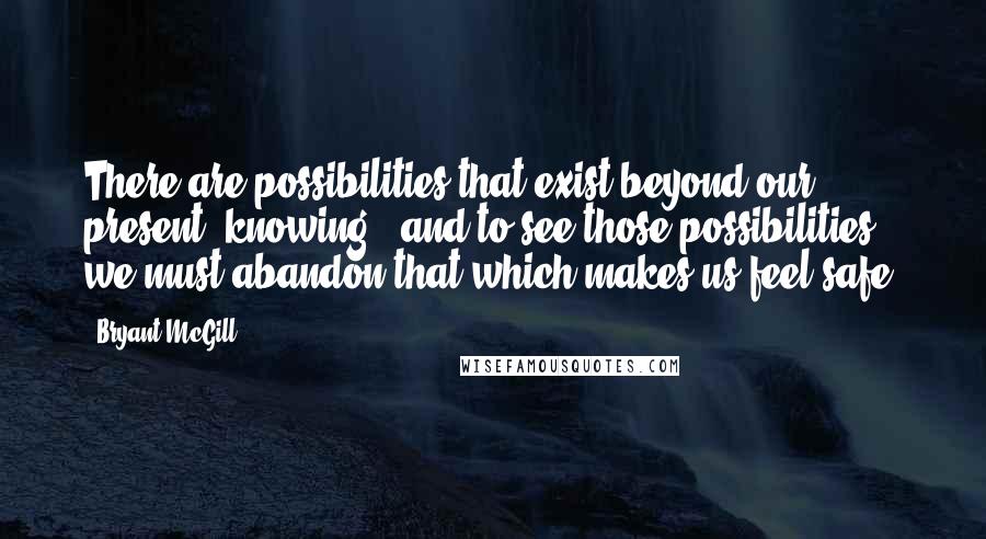 Bryant McGill Quotes: There are possibilities that exist beyond our present "knowing," and to see those possibilities, we must abandon that which makes us feel safe.