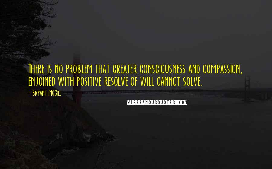 Bryant McGill Quotes: There is no problem that greater consciousness and compassion, enjoined with positive resolve of will cannot solve.