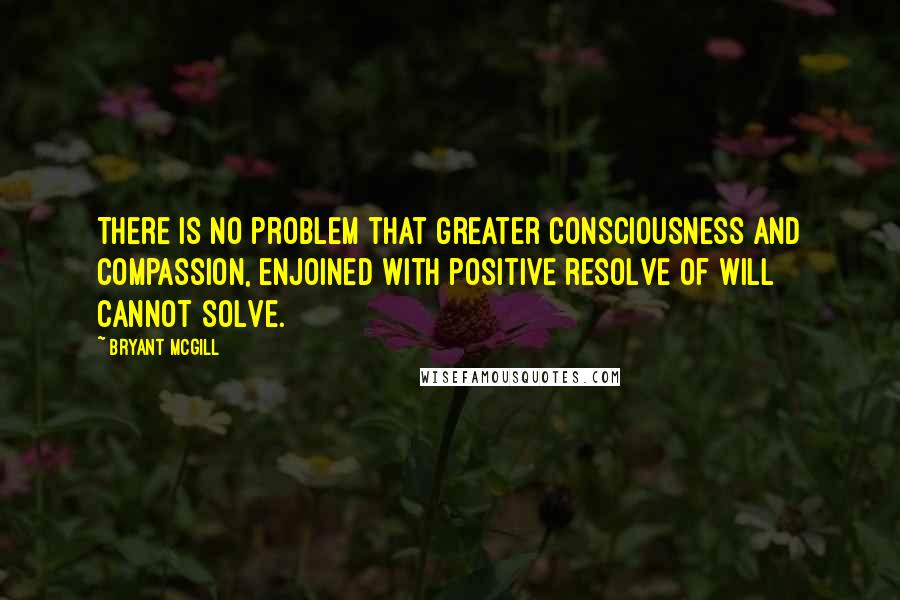 Bryant McGill Quotes: There is no problem that greater consciousness and compassion, enjoined with positive resolve of will cannot solve.