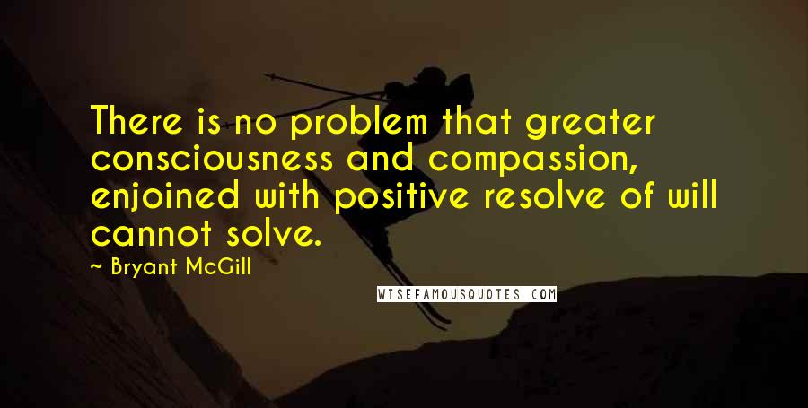 Bryant McGill Quotes: There is no problem that greater consciousness and compassion, enjoined with positive resolve of will cannot solve.