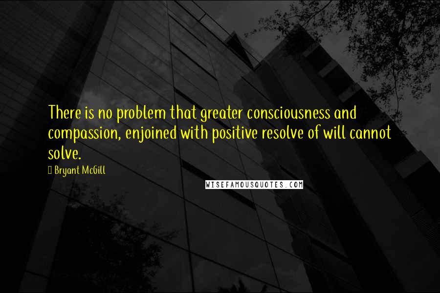 Bryant McGill Quotes: There is no problem that greater consciousness and compassion, enjoined with positive resolve of will cannot solve.