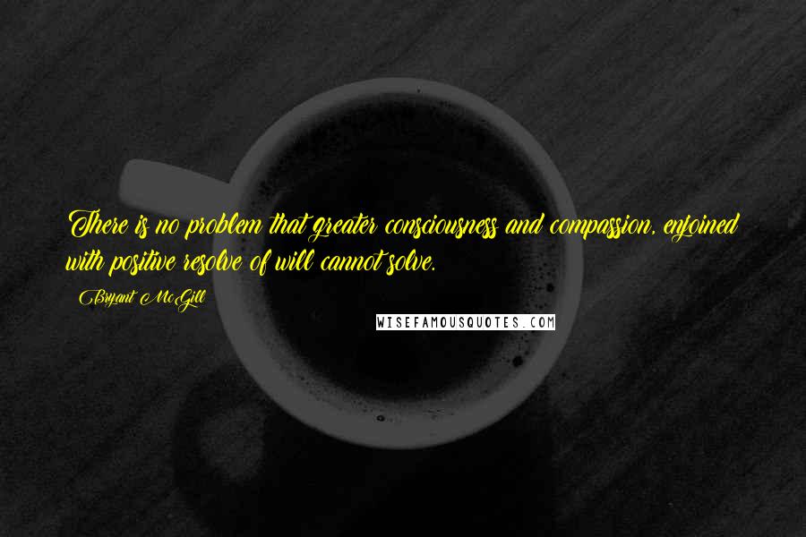 Bryant McGill Quotes: There is no problem that greater consciousness and compassion, enjoined with positive resolve of will cannot solve.