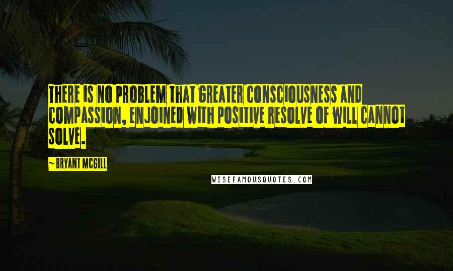 Bryant McGill Quotes: There is no problem that greater consciousness and compassion, enjoined with positive resolve of will cannot solve.