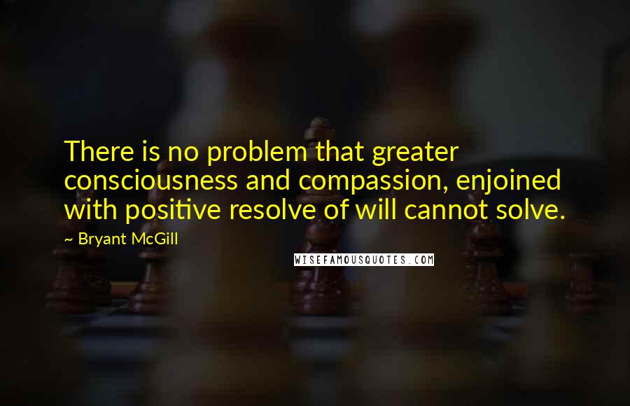 Bryant McGill Quotes: There is no problem that greater consciousness and compassion, enjoined with positive resolve of will cannot solve.