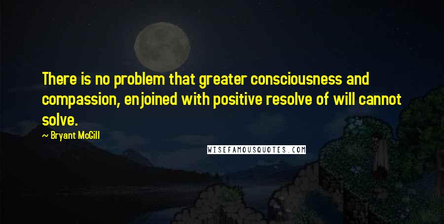 Bryant McGill Quotes: There is no problem that greater consciousness and compassion, enjoined with positive resolve of will cannot solve.